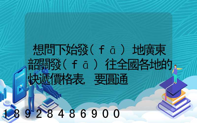 想問下始發(fā)地廣東韶關發(fā)往全國各地的快遞價格表,要圓通、韻達、申通...